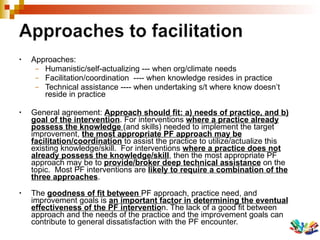 Approaches: Humanistic/self-actualizing --- when org/climate needs Facilitation/coordination  ---- when knowledge resides in practice Technical assistance ---- when undertaking s/t where know doesn’t reside in practice General agreement:  Approach should fit: a) needs of practice, and b) goal of the intervention . For interventions  where a practice already possess the knowledge  (and skills) needed to implement the target improvement,  the most appropriate PF approach may be facilitation/coordination  to assist the practice to utilize/actualize this existing knowledge/skill.  For interventions  where a practice does not already possess the knowledge/skill , then the most appropriate PF approach may be to  provide/broker deep technical assistance  on the topic.  Most PF interventions are  likely to require a combination of the three approaches .  The  goodness of fit between  PF approach, practice need, and improvement goals is  an important factor in determining the eventual effectiveness of the PF interventio n. The lack of a good fit between approach and the needs of the practice and the improvement goals can contribute to general dissatisfaction with the PF encounter. 