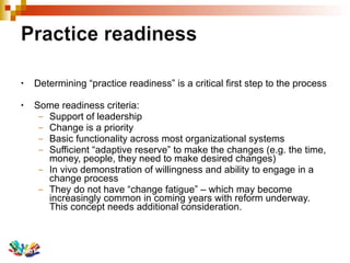 Determining “practice readiness” is a critical first step to the process Some readiness criteria: Support of leadership  Change is a priority  Basic functionality across most organizational systems Sufficient “adaptive reserve” to make the changes (e.g. the time, money, people, they need to make desired changes)  In vivo demonstration of willingness and ability to engage in a change process They do not have “change fatigue” – which may become increasingly common in coming years with reform underway. This concept needs additional consideration. 