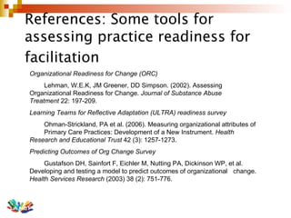 References: Some tools for assessing practice readiness for facilitation   Organizational Readiness for Change (ORC) Lehman, W.E.K, JM Greener, DD Simpson. (2002). Assessing  Organizational Readiness for Change.  Journal of Substance Abuse  Treatment  22: 197-209. Learning Teams for Reflective Adaptation (ULTRA) readiness survey Ohman-Strickland, PA et al. (2006). Measuring organizational attributes of  Primary Care Practices: Development of a New Instrument.  Health  Research and Educational Trust  42 (3): 1257-1273.  Predicting Outcomes of Org Change Survey Gustafson DH, Sainfort F, Eichler M, Nutting PA, Dickinson WP, et al.  Developing and testing a model to predict outcomes of organizational  change.  Health Services Research  (2003) 38 (2): 751-776. 