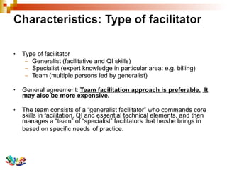 Type of facilitator Generalist (facilitative and QI skills) Specialist (expert knowledge in particular area: e.g. billing) Team (multiple persons led by generalist) General agreement:  Team facilitation approach is preferable.   It may also be more expensive. The team consists of a “generalist facilitator” who commands core skills in facilitation, QI and essential technical elements, and then manages a “team” of “specialist” facilitators that he/she brings in based on specific needs   of practice. 
