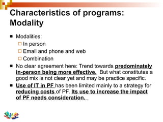 Modalities:  In person  Email and phone and web Combination No clear agreement here: Trend towards  predominately in-person being more effective.   But what constitutes a good mix is not clear yet and may be practice specific.  Use of IT in PF  has been limited mainly to a strategy for  reducing costs  of PF.  Its use to increase the impact of PF needs consideration.  