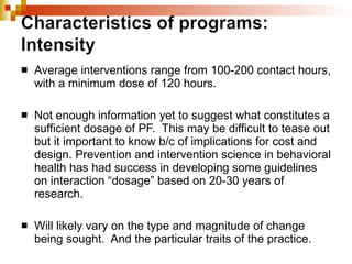 Average interventions range from 100-200 contact hours, with a minimum dose of 120 hours.  Not enough information yet to suggest what constitutes a sufficient dosage of PF.  This may be difficult to tease out but it important to know b/c of implications for cost and design. Prevention and intervention science in behavioral health has had success in developing some guidelines on interaction “dosage” based on 20-30 years of research.  Will likely vary on the type and magnitude of change being sought.  And the particular traits of the practice. 