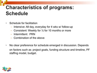 Schedule for facilitation Intensive: All day, everyday for 4 wks w/ follow-up Consistent: Weekly for ½ for 10 months or more Intermittent:  PRN Combination of the above No clear preference for schedule emerged in discussion. Depends on factors such as   project goals, funding structure and timeline, PF staffing model, budget. 