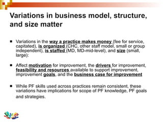 Variations in the  way a practice makes money  (fee for service, capitated),  is organized  (CHC, other staff model, small or group independent),  is staffed  (MD, MD-mid-level), and  size  (small, large): Affect  motivation  for improvement, the  drivers  for improvement,  feasibility and resources  available to support improvement, improvement  goals , and the  business case for improvement While PF skills used across practices remain consistent, these variations have implications for scope of PF knowledge, PF goals and strategies.   