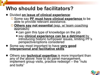 Divided  on issue of clinical experience : Some say  PF must have clinical experience  to be able to provide relevant assistance.  Others say not essential  (esp. w/ team coaching approach) can gain this type of knowledge on the job say  clinical experience can be a detriment  by introducing historic turf/power issues, limiting PF’s perspective/options considered Some say most important to have  very good interpersonal and facilitative skills Others say  technical expertise  is more important than any of the above: how to do panel management, implement group visits, practice redesign – the “nuts  and bolts” 