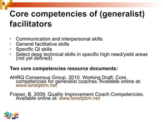 Communication and interpersonal skills General facilitative skills Specific QI skills Select deep technical skills in specific high need/yield areas  (not yet defined) Two core competencies resource documents: AHRQ Consensus Group. 2010. Working Draft: Core competencies for generalist coaches. Available online at:  www.lanetpbrn.net Fraiser, B. 2009. Quality Improvement Coach Competencies.  Available online at:  www.lanetpbrn.net 