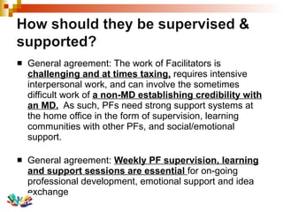 General agreement: The work of Facilitators is  challenging and at times taxing,  requires intensive interpersonal work, and can involve the sometimes difficult work of  a non-MD establishing credibility with an MD.   As such, PFs need strong support systems at the home office in the form of supervision, learning communities with other PFs, and social/emotional support. General agreement:  Weekly PF supervision, learning and support sessions are essential  for on-going professional development, emotional support and idea exchange 