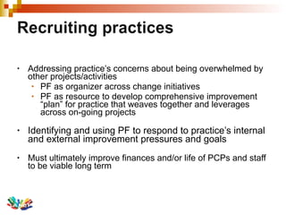 Addressing practice’s concerns about being overwhelmed by other projects/activities PF as organizer across change initiatives  PF as resource to develop comprehensive improvement  “plan” for practice that weaves together and leverages across on-going projects Identifying and using PF to respond to practice’s internal and external improvement pressures and goals Must ultimately improve finances and/or life of PCPs and staff to be viable long term 