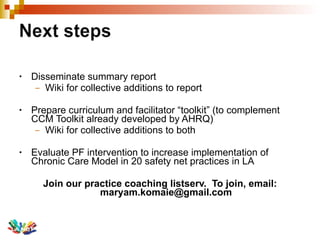 Disseminate summary report Wiki for collective additions to report Prepare curriculum and facilitator “toolkit” (to complement CCM Toolkit already developed by AHRQ) Wiki for collective additions to both Evaluate PF intervention to increase implementation of Chronic Care Model in 20 safety net practices in LA Join our practice coaching listserv.  To join, email: maryam.komaie@gmail.com 