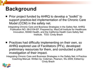 Prior project funded by AHRQ to develop a “toolkit” to support practice-led implementation of the Chronic Care Model (CCM) in the safety net. Integrating Chronic Care and Business Strategies in the Safety Net. AHRQ Publication NO. 08-0104-EF. Prepared by: MacColl Institute for Healthcare Innovation, RAND Health, and the California Health Care Safety Net Institute.  TOO: Cindy Brach Practices had difficulty implementing on their own, so AHRQ explored use of Facilitators (PFs), developed preliminary resources for them, and conducted a pilot investigation of their impact.  Integrating Chronic Care and Business Strategies in the Safety Net: A Practice Coaching Manual. Written by: Coleman, Pearson, Wu 2009; Edited by: Cindy Brach 