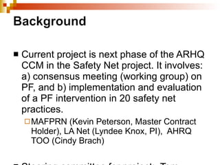 Current project is next phase of the ARHQ CCM in the Safety Net project. It involves: a) consensus meeting (working group) on PF, and b) implementation and evaluation of a PF intervention in 20 safety net practices.  MAFPRN (Kevin Peterson, Master Contract Holder), LA Net (Lyndee Knox, PI),  AHRQ TOO (Cindy Brach) Steering committee for project:  Tom Bodenheimer (UCSF), Jim Mold (OKPRN), Rich Seidman (L.A. Care), Grace Floutsis (Clinica Oscar Romero), June Levine (Kaiser) 