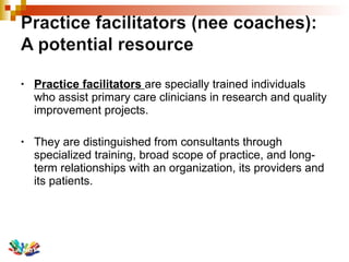 Practice facilitators  are specially trained individuals who assist primary care clinicians in research and quality improvement projects. They are distinguished from consultants through specialized training, broad scope of practice, and long-term relationships with an organization, its providers and its patients. 