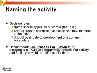 Decision rules Name should appeal to customer (the PCP) Should support scientific publication and development of the field Should contribute to development of a common vocabulary Recommendation:  Practice Facilitation  is: 1) acceptable to PCP; 2) appropriately reflective of activity; and 3) likely to yield scientific publications 