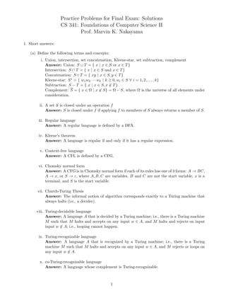 Practice Problems for Final Exam: Solutions
CS 341: Foundations of Computer Science II
Prof. Marvin K. Nakayama
1. Short answers:
(a) Define the following terms and concepts:
i. Union, intersection, set concatenation, Kleene-star, set subtraction, complement
Answer: Union: S ∪ T = { x | x ∈ S or x ∈ T}
Intersection: S ∩ T = { x | x ∈ S and x ∈ T}
Concatenation: S ◦ T = { xy | x ∈ S, y ∈ T}
Kleene-star: S∗ = { w1w2 · · · wk | k ≥ 0, wi ∈ S ∀ i = 1, 2, . . . , k}
Subtraction: S − T = { x | x ∈ S, x 6∈ T}
Complement: S = { x ∈ Ω | x 6∈ S} = Ω − S, where Ω is the universe of all elements under
consideration.
ii. A set S is closed under an operation f
Answer: S is closed under f if applying f to members of S always returns a member of S.
iii. Regular language
Answer: A regular language is defined by a DFA.
iv. Kleene’s theorem
Answer: A language is regular if and only if it has a regular expression.
v. Context-free language
Answer: A CFL is defined by a CFG.
vi. Chomsky normal form
Answer: A CFG is in Chomsky normal form if each of its rules has one of 3 forms: A → BC,
A → x, or S → ε, where A, B, C are variables, B and C are not the start variable, x is a
terminal, and S is the start variable.
vii. Church-Turing Thesis
Answer: The informal notion of algorithm corresponds exactly to a Turing machine that
always halts (i.e., a decider).
viii. Turing-decidable language
Answer: A language A that is decided by a Turing machine; i.e., there is a Turing machine
M such that M halts and accepts on any input w ∈ A, and M halts and rejects on input
input w 6∈ A; i.e., looping cannot happen.
ix. Turing-recognizable language
Answer: A language A that is recognized by a Turing machine; i.e., there is a Turing
machine M such that M halts and accepts on any input w ∈ A, and M rejects or loops on
any input w 6∈ A.
x. co-Turing-recognizable language
Answer: A language whose complement is Turing-recognizable.
1
 