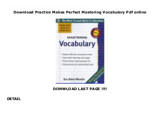 Download Practice Makes Perfect Mastering Vocabulary Pdf online
DONWLOAD LAST PAGE !!!!
DETAIL
Download now : https://kpf.realfiedbook.com/?book=0071772774 by Gary Robert Muschla Ebook download Practice Makes Perfect Mastering Vocabulary Unlimited Helpful instruction and plenty of practice for your child to master the basics of vocabularyHaving a strong grasp of vocabulary is essential for your child to read and write with confidence. "Practice Makes Perfect: Mastering Vocabulary" gives your child bite-sized explanations of the subject, with engaging exercises that keep her or him motivated and excited to learn. They can practice the vocabulary they find challenging, polish skills they've mastered, and stretch themselves to explore skills they have not yet attempted. This book features 450 words that increase in difficulty as your child proceeds through it.This book is appropriate for a 6th grade student working above his or her grade level, or as a great review and practice for a struggling 7th or 8th grader.Your student will learn how to: Apply vocabulary rules Understand meaning and usage Differentiate between synonyms, antonyms, homophones, and more Conquer easily confused words
 