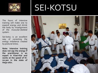The hours of intensive
training will make one to
expend energy and shrink
the body by misalignment
of the muscular-skeletal
system.
Sei-kotsu is an excellent
way of correcting the
energy imbalance created
by postural stress.
Note: Intensive training
does not sap the energy if
the practitioner is an
expert in Kisei-Kiai and
works at the speed of Ki-
no-sen in the state of
Heijo-shin.
SEI-KOTSU
 