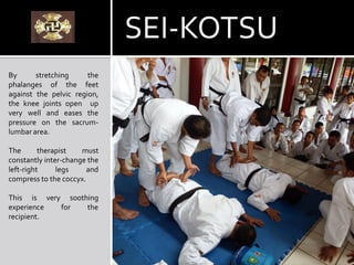 By stretching the
phalanges of the feet
against the pelvic region,
the knee joints open up
very well and eases the
pressure on the sacrum-
lumbar area.
The therapist must
constantly inter-change the
left-right legs and
compress to the coccyx.
This is very soothing
experience for the
recipient.
SEI-KOTSU
 