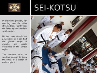 In the supine position, flex
one leg over the other
stretched leg. Gently rock
the flexed leg side to side in
small motion.
Do not over stretch the
pelvic joint as it can hurt
the gluteus range of
muscles and create
uneasiness in the lumbar
region.
The therapist must be
sensitive enough to know
the limits of a stretch in
each recipient.
SEI-KOTSU
 