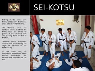 SEI-KOTSU
Setting of the femur joint
firmly is necessary. It can bring
great relief to femoral hernia.
The therapist raises and
stretches one leg at a time. He
firmly locks the ankles by
pulling at the calcaneus joint
and pushing down the ball of
the foot.
Therapist should manipulate
with caution by increasing the
angle of elevation of the
stretched leg.
At the same time, he
compresses the femoral nerve
muscle innervation and
restores the alignment of the
hip.
 