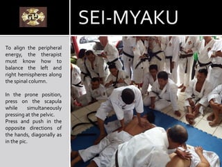 To align the peripheral
energy, the therapist
must know how to
balance the left and
right hemispheres along
the spinal column.
In the prone position,
press on the scapula
while simultaneously
pressing at the pelvic.
Press and push in the
opposite directions of
the hands, diagonally as
in the pic.
SEI-MYAKU
 