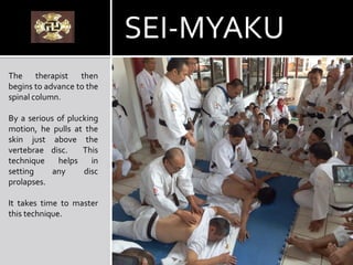 The therapist then
begins to advance to the
spinal column.
By a serious of plucking
motion, he pulls at the
skin just above the
vertebrae disc. This
technique helps in
setting any disc
prolapses.
It takes time to master
this technique.
SEI-MYAKU
 