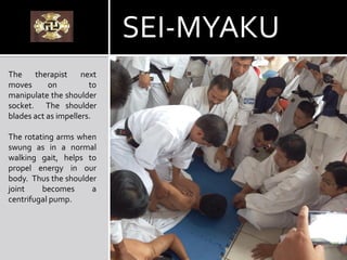 The therapist next
moves on to
manipulate the shoulder
socket. The shoulder
blades act as impellers.
The rotating arms when
swung as in a normal
walking gait, helps to
propel energy in our
body. Thus the shoulder
joint becomes a
centrifugal pump.
SEI-MYAKU
 