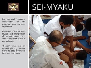 For any neck problems,
manipulation of the
trapezius muscle is of great
importance.
Alignment of the trapezius
muscle and manipulation
of the soft tissues in this
area gives great benefits in
cervical spine.
Therapist must use an
upward plucking motion.
Never to press downward
into the thoracic area.
SEI-MYAKU
 