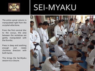The entire spinal column is
manipulated right from the
occipital-atlas bone.
From the first cervical disc
to the coccyx, the area
between the vertebrae are
gently manipulated with
the thumbs.
Press in deep and soothing
enough and rotate
clockwise direction with
both hands.
This brings the Sei-Myaku
session to a closure.
SEI-MYAKU
 