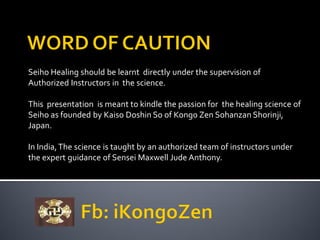 Seiho Healing should be learnt directly under the supervision of
Authorized Instructors in the science.
This presentation is meant to kindle the passion for the healing science of
Seiho as founded by Kaiso Doshin So of Kongo Zen Sohanzan Shorinji,
Japan.
In India,The science is taught by an authorized team of instructors under
the expert guidance of Sensei Maxwell Jude Anthony.
 