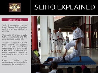 Seiho is an ancient form of
touch therapy that originated
with the ancient civilization
of India.
The place of origin is Mehr
Garh (Baluchistan) and the
date is around 11,300 B.C.
The science spread to South
India through the Buddhist
Sect. Seiho was firmly
established in a place called
Kashi Pedu. It was here that
Bodhi Dharuman trained in
the science and took it to
China.
Kaiso Doshin So,
rediscovered, reclassified and
regrouped the lost science.
INTRODUCTION
SEIHO EXPLAINED
 