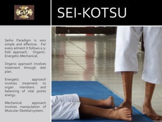 SEI-KOTSU
Seiho Paradigm is very
simple and effective. For
every ailment it follows a 3-
fold approach. Organic-
Energetic-Mechanical.
Organic approach involves
treatment through diet
plan.
Energetic approach
involves treatment to
organ meridians and
balancing of vital points
energy.
Mechanical approach
involves manipulation of
Muscular-Skeletal system.
 