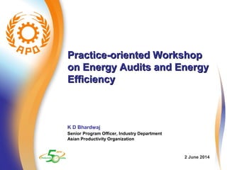 Practice-oriented WorkshopPractice-oriented Workshop
on Energy Audits and Energyon Energy Audits and Energy
EfficiencyEfficiency
K D Bhardwaj
Senior Program Officer, Industry Department
Asian Productivity Organization
2 June 2014
 