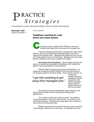 P          RACTICE
             Strategies
A BUSINESS GUIDE FOR BEHAVIORAL HEALTHCARE PROVIDERS

November 1997         Niche markets
Volume 2; Number 11
                      Telephone coaching for cash
                      draws new client market




                      C         oaching for cash is leading Patrick Williams to new client
                                markets while helping him move away from managed care.

                               “I got into coaching to get free from managed care,” says Patrick
                      Williams, who left a successful psychotherapy practice to become a
                      personal and business coach. “Managed care dictates who we can see,
                      and it takes patient choice out of the picture. Managed care has caused
                      general unhappiness and a loss of professional integrity.”

                               He accepts cash-only patients. “Non-managed care gives the
                      option of a reduced fee, total patient confidentiality, and it enables the
                      patient to take responsibility for mental wellness.”

                              Williams offers his coaching services over the telephone. He
                      charges an average fee of $300 monthly for four 30-minute sessions.
                      His average caseload is 20 clients weekly. ‘Spot coaching’ of five to 10-
                                                                          minute calls
                                                                          between sessions is
                      “I got into coaching to get                         available as needed,
                                                                          along with e-mail
                      away from managed care.”                            and fax messages.
                                                                          That’s a base of
                                                                          $6,000 each month
                                                                          with low overhead.

                              Key clients are business professionals, sales executives, and
                      lawyers who have little time for scheduling and keeping office
                      appointments.

                              “It’s a matter of shifting the hat that you wear,” says Williams.
                      “Coaching becomes an avenue to make the shift. It is a chance to do
                      something energizing. Therapists are change agents and coaching is a
                      natural way to use therapeutic skills.”

                             Williams says good communication skills are a must in coaching.
                      “Coaching gives clients an ear to hear ideas. It challenges them to do