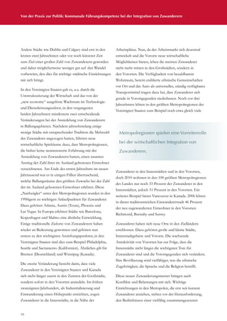 Von der Praxis zur Politik: Kommunale Führungskompetenz bei der Integration von Zuwanderern
10
Andere Städte wie Dublin und Calgary sind erst in den
letzten zwei Jahrzehnten oder vor noch kürzerer Zeit
zum Ziel einer großen Zahl von Zuwanderern geworden
und daher möglicherweise weniger gut auf den Wandel
vorbereitet, den dies für wichtige städtische Einrichtungen
mit sich bringt.
In den Vereinigten Staaten gab es, u.a. durch die
Umstrukturierung der Wirtschaft und das von der
„new economy“ ausgelöste Wachstum im Technologie-
und Dienstleistungssektor, in den vergangenen
beiden Jahrzehnten mindestens zwei entscheidende
Veränderungen bei der Ansiedelung von Zuwanderern
in Ballungsgebieten. Nachdem jahrzehntelang einige
wenige Städte mit entsprechender Tradition die Mehrzahl
der Zuwanderer angezogen hatten, führten neue
wirtschaftliche Spielräume dazu, dass Metropolregionen,
die bisher keine nennenswerte Erfahrung mit der
Ansiedelung von Zuwanderern hatten, einen rasanten
Anstieg der Zahl ihrer im Ausland geborenen Einwohner
verzeichneten. Am Ende des ersten Jahrzehnts im neuen
Jahrtausend war es in einigen Fällen überraschend,
welche Ballungsräume den größten Zuwachs bei der Zahl
der im Ausland geborenen Einwohner erlebten. Diese
„Nachzügler“ unter den Metropolregionen wurden in den
1990igern zu wichtigen Anlaufpunkten für Zuwanderer.
Dazu gehören Atlanta, Austin (Texas), Phoenix und
Las Vegas. In Europa erlebten Städte wie Barcelona,
Kopenhagen und Malmo eine ähnliche Entwicklung.
Einige traditionelle Zielorte von Zuwanderern haben
wieder an Bedeutung gewonnen und gehören nun
erneut zu den wichtigsten Anziehungspunkten; in den
Vereinigten Staaten sind dies zum Beispiel Philadelphia,
Seattle und Sacramento (Kalifornien). Ähnliches gilt für
Bremen (Deutschland) und Winnipeg (Kanada).
Die zweite Veränderung besteht darin, dass viele
Zuwanderer in den Vereinigten Staaten und Kanada
sich nicht länger zuerst in den Zentren der Großstädte,
sondern sofort in den Vororten ansiedeln. Im frühen
zwanzigsten Jahrhundert, als Industrialisierung und
Einwanderung einen Höhepunkt erreichten, zogen
Zuwanderer in die Innenstädte, in die Nähe der
Arbeitsplätze. Nun, da der Arbeitsmarkt sich dezentral
entwickelt und die Vororte neue wirtschaftliche
Möglichkeiten bieten, leben die meisten Zuwanderer
nicht mehr mitten in den Großstädten, sondern in
den Vororten. Die Verfügbarkeit von bezahlbarem
Wohnraum, bereits etablierte ethnische Gemeinschaften
vor Ort und das Auto als universelles, ständig verfügbares
Transportmittel tragen dazu bei, dass Zuwanderer sich
gerade in Vorortgegenden niederlassen. Noch vor drei
Jahrzehnten lebten in den größten Metropolregionen der
Vereinigten Staaten zum Beispiel noch etwa gleich viele
Zuwanderer in den Innenstädten und in den Vororten,
doch 2010 wohnten in den 100 größten Metropolregionen
des Landes nur noch 33 Prozent der Zuwanderer in den
Innenstädten, jedoch 51 Prozent in den Vororten. Ein
weiteres Beispiel bietet Vancouver in Kanada. 2006 lebten
in dieser traditionsreichen Einwandererstadt 46 Prozent
der neu zugewanderten Einwohner in den Vororten
Richmond, Burnaby und Surrey.
Zuwanderer haben sich neue Orte in den Zielländern
erschlossen. Dazu gehören große und kleine Städte,
Innenstadtgebiete und Vororte. Die wachsende
Attraktivität von Vororten hat zur Folge, dass die
Innenstädte nicht länger die wichtigsten Tore für
Zuwanderer sind und die Vorortgegenden sich verändern.
Ihre Bevölkerung wird vielfältiger, was die ethnische
Zugehörigkeit, die Sprache und die Religion betrifft.
Diese neuen Zuwanderungsmuster bringen auch
Konflikte und Belastungen mit sich. Wichtige
Einrichtungen in den Metropolen, die erst seit kurzem
Zuwanderer anziehen, stehen vor der Herausforderung,
den Bedürfnissen einer vielfältig zusammengesetzten
Metropolregionen spielen eine Vorreiterrolle
bei der wirtschaftlichen Integration von
Zuwanderern.
 