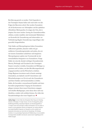 Migration und Metropole  –  Audrey Singer
11
Bevölkerung gerecht zu werden. Viele Gegenden in
den Vereinigten Staaten haben sich noch nicht von den
Folgen der Rezession erholt. Hier werden Zuwanderer
oft als Konkurrenten um Arbeitsplätze und die spärlichen
öffentlichen Mittel gesehen. In einigen der Orte, die in
jüngster Zeit einen raschen Anstieg der Zuwandererzahlen
erlebten, wurden staatliche oder kommunale Maßnahmen
zur Kontrolle der Zuwanderung und insbesondere zur
Verhinderung illegaler Zuwanderung vorgeschlagen oder
gesetzlich festgeschrieben.
Viele Städte und Metropolregionen haben Zuwanderer
willkommen geheißen, darunter solche mit gut
etablierten Zuwanderergemeinden und andere, die erst
seit kurzem Zuwanderer aufnehmen und integrieren.
Metropolregionen spielen eine Vorreiterrolle bei der
wirtschaftlichen Integration von Zuwanderern. Einige
Städte wie etwa die ehemals wichtigen Zuwandererziele
Detroit, Pittsburgh und Cleveland in den Vereinigten
Staaten versuchen verstärkt, Zuwanderer als Mitbürger zu
gewinnen und zu halten, um dem Bevölkerungsschwund
entgegenzuwirken und die Wirtschaft zu beleben.
Einige Regionen investieren auch in bereits ansässige
Zuwanderer, um dadurch sowohl Unternehmen und
Wirtschaftszweigen vor Ort als auch den Zuwanderern
und ihren Familien und Gemeinschaften zu helfen.
Städte, die besonders vorausschauend handeln und einen
besonders pragmatischen Umgang mit Zuwanderern
pflegen, kommen ihren neuen Einwohnern entgegen
und schaffen Bedingungen, unter denen diese nicht nur
überleben, sondern sich entfalten können. Sie rollen den
Neuankömmlingen den roten Teppich aus. ¾
Audrey Singer ist Senior Fellow beim Metropolitan Policy Program der Brookings
Intitution in Washington (Vereinigte Staaten). Zu ihren Forschungsgebieten gehören
Bevölkerungsentwicklung, internationale Migration, die Zuwanderungspolitik der
Vereinigten Staaten und der Wandel in Städten und Metropolen. Zur Zeit arbeitet sie
besonders zu neuen geografischen Mustern der Immigration, zur sozialen, politischen
und zivilgesellschaftlichen Integration von Zuwanderern und zu staatlichen und
kommunalen Interventionen auf dem Gebiet der Zuwanderung. Die Brookings
Institution ist eine gemeinnützige Organisation für Politikforschung, die wissenschaftliche
Forschungsvorhaben durchführt und innovative und praxisnahe Empfehlungen für die
Politik herausgibt.
 
