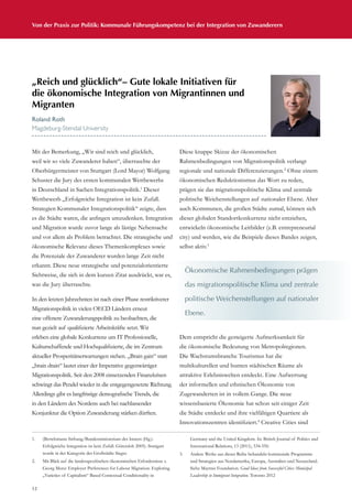 12
Von der Praxis zur Politik: Kommunale Führungskompetenz bei der Integration von Zuwanderern
Mit der Bemerkung, „Wir sind reich und glücklich,
weil wir so viele Zuwanderer haben“, überraschte der
Oberbürgermeister von Stuttgart (Lord Mayor) Wolfgang
Schuster die Jury des ersten kommunalen Wettbewerbs
in Deutschland in Sachen Integrationspolitik.1
Dieser
Wettbewerb „Erfolgreiche Integration ist kein Zufall.
Strategien Kommunaler Integrationspolitik“ zeigte, dass
es die Städte waren, die anfingen umzudenken. Integration
und Migration wurde zuvor lange als lästige Nebensache
und vor allem als Problem betrachtet. Die strategische und
ökonomische Relevanz dieses Themenkomplexes sowie
die Potenziale der Zuwanderer wurden lange Zeit nicht
erkannt. Diese neue strategische und potenzialorientierte
Sichtweise, die sich in dem kurzen Zitat ausdrückt, war es,
was die Jury überraschte.
In den letzten Jahrzehnten ist nach einer Phase restriktiverer
Migrationspolitik in vielen OECD Ländern erneut
eine offenere Zuwanderungspolitik zu beobachten, die
nun gezielt auf qualifizierte Arbeitskräfte setzt. Wir
erleben eine globale Konkurrenz um IT Professionelle,
Kulturschaffende und Hochqualifizierte, die im Zentrum
aktueller Prosperitätserwartungen stehen. „Brain gain“ statt
„brain drain“ lautet einer der Imperative gegenwärtiger
Migrationspolitik. Seit den 2008 einsetzenden Finanzkrisen
schwingt das Pendel wieder in die entgegengesetzte Richtung.
Allerdings gibt es langfristige demografische Trends, die
in den Ländern des Nordens auch bei nachlassender
Konjunktur die Option Zuwanderung stärken dürften.
Diese knappe Skizze der ökonomischen
Rahmenbedingungen von Migrationspolitik verlangt
regionale und nationale Differenzierungen.2
Ohne einem
ökonomischen Reduktionismus das Wort zu reden,
prägen sie das migrationspolitische Klima und zentrale
politische Weichenstellungen auf nationaler Ebene. Aber
auch Kommunen, die großen Städte zumal, können sich
dieser globalen Standortkonkurrenz nicht entziehen,
entwickeln ökonomische Leitbilder (z.B. entrepreneurial
city) und werden, wie die Beispiele dieses Bandes zeigen,
selbst aktiv.3
Dem entspricht die gesteigerte Aufmerksamkeit für
die ökonomische Bedeutung von Metropolregionen.
Die Wachstumsbranche Tourismus hat die
multikulturellen und bunten städtischen Räume als
attraktive Erlebniswelten entdeckt. Eine Aufwertung
der informellen und ethnischen Ökonomie von
Zugewanderten ist in vollem Gange. Die neue
wissensbasierte Ökonomie hat schon seit einiger Zeit
die Städte entdeckt und ihre vielfältigen Quartiere als
Innovationszentren identifiziert.4
Creative Cities sind
„Reich und glücklich“– Gute lokale Initiativen für
die ökonomische Integration von Migrantinnen und
Migranten
Roland Roth
Magdeburg-Stendal University
Ökonomische Rahmenbedingungen prägen
das migrationspolitische Klima und zentrale
politische Weichenstellungen auf nationaler
Ebene.
1.	 (Bertelsmann Stiftung/Bundesministerium des Innern (Hg.):
Erfolgreiche Integration ist kein Zufall. Gütersloh 2005). Stuttgart
wurde in der Kategorie der Großstädte Sieger.
2.	 Mit Blick auf die landesspezifischen ökonomischen Erfordernisse s.
Georg Menz: Employer Preferences for Labour Migration: Exploring
„Varieties of Capitalism“ Based Contextual Conditionality in
Germany and the United Kingdom. In: British Journal of Politics and
International Relations, 13 (2011), 534-550.
3.	 Andere Werke aus dieser Reihe behandeln kommunale Programme
und Strategien aus Nordamerika, Europa, Australien und Neuseeland.
Siehe Maytree Foundation. Good Ideas from Successful Cities: Municipal
Leadership in Immigrant Integration. Toronto 2012
 
