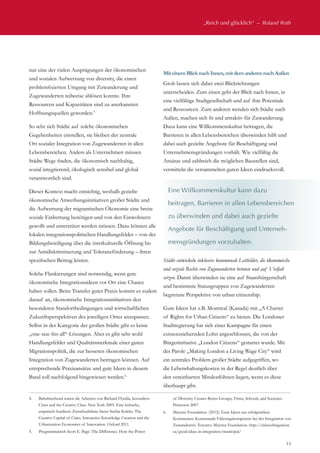 „Reich und glücklich“  –  Roland Roth
13
nur eine der vielen Ausprägungen der ökonomischen
und sozialen Aufwertung von diversity, die einen
problemfixierten Umgang mit Zuwanderung und
Zugewanderten teilweise ablösen konnte. Ihre
Ressourcen und Kapazitäten sind zu anerkannten
Hoffnungsquellen geworden.5
So sehr sich Städte auf solche ökonomischen
Gegebenheiten einstellen, sie bleiben der zentrale
Ort sozialer Integration von Zugewanderten in allen
Lebensbereichen. Anders als Unternehmen müssen
Städte Wege finden, die ökonomisch nachhaltig,
sozial integrierend, ökologisch sensibel und global
verantwortlich sind.
Dieser Kontext macht einsichtig, weshalb gezielte
ökonomische Anwerbungsinitiativen großer Städte und
die Aufwertung der migrantischen Ökonomie eine breite
soziale Einbettung benötigen und von den Einwohnern
gewollt und unterstützt werden müssen. Dazu können alle
lokalen integrationspolitischen Handlungsfelder – von der
Bildungsbeteiligung über die interkulturelle Öffnung bis
zur Antidiskriminierung und Toleranzförderung – ihren
spezifischen Beitrag leisten.
Solche Flankierungen sind notwendig, wenn gute
ökonomische Integrationsideen vor Ort eine Chance
haben sollen. Beim Transfer guter Praxis kommt es zudem
darauf an, ökonomische Integrationsinitiativen den
besonderen Standortbedingungen und wirtschaftlichen
Zukunftsperspektiven des jeweiligen Ortes anzupassen.
Selbst in der Kategorie der großen Städte gibt es keine
„one-size-fits-all“-Lösungen. Aber es gibt sehr wohl
Handlungsfelder und Qualitätsmerkmale einer guten
Migrationspolitik, die zur besseren ökonomischen
Integration von Zugewanderten beitragen können. Auf
entsprechende Praxisansätze und gute Ideen in diesem
Band soll nachfolgend hingewiesen werden.6.
MiteinemBlick nach Innen,mitdemanderen nach Außen
Grob lassen sich dabei zwei Blickrichtungen
unterscheiden. Zum einen geht der Blick nach Innen, in
eine vielfältige Stadtgesellschaft und auf ihre Potentiale
und Ressourcen. Zum anderen wenden sich Städte nach
Außen, machen sich fit und attraktiv für Zuwanderung.
Dazu kann eine Willkommenskultur beitragen, die
Barrieren in allen Lebensbereichen überwinden hilft und
dabei auch gezielte Angebote für Beschäftigung und
Unternehmensgründungen vorhält. Wie vielfältig die
Ansätze und zahlreich die möglichen Baustellen sind,
vermitteln die versammelten guten Ideen eindrucksvoll.
Städte entwickeln inklusive kommunale Leitbilder, die ökonomische
und soziale Rechte von Zugewanderten betonen und auf Vielfalt
setzen. Damit überwinden sie eine auf Staatsbürgerschaft
und bestimmte Statusgruppen von Zugewanderten
begrenzte Perspektive von urban citizenship.
Gute Ideen hat z.B. Montreal (Kanada) mit „A Charter
of Rights for Urban Citizens“ zu bieten. Die Londoner
Stadtregierung hat sich einer Kampagne für einen
existenzsichernden Lohn angeschlossen, die von der
Bürgerinitiative „London Citizens“ gestartet wurde. Mit
der Parole „Making London a Living Wage City“ wird
ein zentrales Problem großer Städte aufgegriffen, wo
die Lebenshaltungskosten in der Regel deutlich über
den vereinbarten Mindestlöhnen liegen, wenn es diese
überhaupt gibt.
Eine Willkommenskultur kann dazu
beitragen, Barrieren in allen Lebensbereichen
zu überwinden und dabei auch gezielte
Angebote für Beschäftigung und Unterneh-
mensgründungen vorzuhalten.
4.	 Bahnbrechend waren die Arbeiten von Richard Florida, besonders:
Cities and the Creative Class. New York 2005. Eine kritische,
empirisch fundierte Zwischenbilanz bietet Stefan Krätke: The
Creative Capital of Cities. Interactive Knowledge Creation and the
Urbanization Economies of Innovation. Oxford 2011.
5.	 Programmatisch Scott E. Page: The Difference. How the Power
of Diversity Creates Better Groups, Firms, Schools, and Societies.
Princeton 2007.
6.	 Maytree Foundation. (2012). Gute Ideen aus erfolgreichen
Kommunen: Kommunale Führungskompetenz bei der Integration von
Zuwanderern. Toronto: Maytree Foundation. http://citiesofmigration.
ca/good-ideas-in-integration/municipal/
 