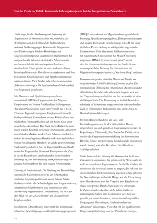 14
Von der Praxis zur Politik: Kommunale Führungskompetenz bei der Integration von Zuwanderern
Städte sorgen für die Anerkennung und Aufwertung der
Zugewanderten als ökonomisch aktive und produktive, das
Wohlbefinden und den Wohlstand der Stadtbevölkerung
mehrende Bevölkerungsgruppe. Kommunale Programme
und Einrichtungen fördern Beschäftigte mit
Migrationshintergrund, qualifizieren Migrantinnen für
anspruchsvolle Sektoren des lokalen Arbeitsmarkts
und setzen sich für fair and equitable business
standards ein. Dazu gehört es unter anderem, deren
berufsqualifizierende Abschlüsse anzuerkennen und ihre
besonderen Qualifikationen und Sprachkompetenzen
wertzuschätzen. Viele Städte haben ihre kommunalen
Arbeitsvermittlungen für den besonderen Förderbedarf
von Migranten qualifiziert.
Mit Mentoren und Qualifizierungsangeboten
unterstützt OMEGA (Opportunities for Migrant
Employment in Greater Auckland) im Ballungsraum
Auckland (Neuseeland) nach dem Vorbild des TRIEC
(Toronto Regional Immigrant Employment Council)
hochqualifizierte Zuwanderer in einer Förderallianz mit
städtischen Führungskräften auf der Suche nach einer
neuerlichen Anstellung. Die Stadt Turin (Italien) konnte
einen lokalen Konflikt zwischen verschiedenen Anbietern
eines lokalen Marktes an der Porta Palazzo entschärfen,
indem sie einen legitimen Bereich und einen rechtlichen
Status für „fliegende Händler“ als „nicht gewerbsmäßige
Verkäufer“ geschaffen hat. In Wuppertal (Deutschland)
nutzt das Wuppertaler Netzwerk Partizipation die Zeit,
in der in Deutschland Asylsuchenden Erwerbsarbeit
untersagt ist, zur Vorbereitung und Qualifizierung von
jungen Asylbewerbern für den lokalen Arbeitsmarkt.
Diversity als Produktivkraft: Die Förderung und Hervorhebung
migrantischer Unternehmen gehört zu den Schwerpunkten
städtischer Integrationspolitik rund um den Globus. Städte
fördern verstärkt die Selbständigkeit von Zugewanderten,
unterstützen Kleinbetriebe und unterstützen eine
Aufwertung migrantischer Unternehmen, die sich auf
den Weg von der „Back Streets“ zur „Main Street“
begeben wollen.
In München (Deutschland) unterstützt das kommunale
Münchner Beschäftigungs- und Qualifizierungsprogramm
(MBQ) Unternehmer mit Migrationshintergrund durch
Beratung, Qualifizierungsangebote, Dialogveranstaltungen
und diverse Formen der Anerkennung, wie z.B. mit einer
jährlichen Preisverleihung an erfolgreiche migrantische
Unternehmen. Eine elaborierte Willkommenskultur
für migrantische Unternehmer hat Wien (Österreich)
aufgebaut. MINGO („move in and grow“) nennt
sich die Existenzgründungsagentur der Stadt, die u.a.
muttersprachliche Beratung für Unternehmer mit
Migrationshintergrund in einer „One-Stop-Shop“ anbietet.
Kommunen nutzen ihre städtischen Dienste und Betriebe, um
ein glaubwürdiges Vorbild in Richtung Diversity zu geben. Die
interkulturelle Öffnung des öffentlichen Dienstes und der
öffentlichen Betriebe steht schon seit längerer Zeit auf
der Tagesordnung und gehört zur Servicequalität in einer
vielfältigen Stadt. Die Umsetzung ist freilich besonders
schwierig in Zeiten einer insgesamt eher schrumpfenden
Zahl an öffentlichen Bediensteten und dem Druck zu
Haushaltskonsolidierungen.
Bremen (Deutschland) hat ein Aus- und
Fortbildungszentrum für den öffentlichen Dienst
eingerichtet, das sich gezielt an Zugewanderte wendet. In
Kopenhagen (Dänemark), die Charta der Vielfalt, nicht
nur für die Organisationsentwicklung der kommunalen
Dienste, fordert entsprechende Sozialklauseln (mandatory
social clauses) von allen Betrieben, die öffentliche
Aufträge erhalten.
Städte haben sich der Sicherung der ökonomischen Rechte von
Zuwanderern angenommen. Sie gehen solche Wege auch im
wohl verstandenen Eigeninteresse. Schließlich haben sie
ansonsten die sozialen Lasten zu tragen, die sich aus der
ökonomischen Diskriminierung ergeben. Dazu gehören
für Normalbürger so banale Dinge wie die Einrichtung
eines Bankkontos, von der Vergabe von Krediten an
illegal und prekär Beschäftigte ganz zu schweigen.
In Zeiten abschreckender, nicht selten tödlicher
Grenzregime haben sich Kommunen der Aufgabe
gestellt, zu einem humanen, menschenrechtsgemäßen
Umgang mit Flüchtlingen, Asylsuchenden und
„Illegalen“ beizutragen. Viele der oft gut qualifizierten
Bürgerkriegsflüchtlinge aus der Peripherie Europas
 