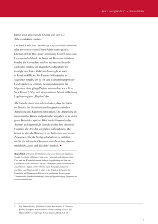 „Reich und glücklich“  –  Roland Roth
15
hätten auch eine bessere Chance auf den EU
Arbeitsmärkten verdient.7
Die Bank On in San Francisco (USA) vermittelt kostenlose
oder low cost accounts. Einen Schritt weiter geht in
Durham (USA) The Latino Community Credit Union, eine
Genossenschaftsbank. Sie bietet auf Gemeinschaftsbasis
Kredite für Zuwanderer mit low income und betreibt
zahlreiche Filialen, um alltägliche Geldgeschäfte zu
ermöglichen. Einen ähnlichen Ansatz gibt es auch
in London (GB), wo Fair Finance Mikrokredite an
Migranten vergibt, um sie vor den Wucherzinsen privater
Geldverleiher zu schützen. Kommunalausweise für
Migranten ohne gültige Papiere auszustellen, wie z.B. in
New Haven (USA), stellt einen weiteren Schritt in Richtung
Legalisierung von „Illegalen“ dar.
Als Zwischenfazit lässt sich festhalten, dass die Städte
im Bereich der ökonomischen Integration zwischen
Anpassung und Eigensinn schwanken. Die Anpassung an
ökonomische Trends und politische Vorgaben ist in vielen
guten Beispielen spürbar. Gleichwohl überrascht das
Ausmaß an Eigensinn, in dem die Städte ihre klassische
Funktion als Orte der Integration wahrnehmen. Die
Kunst ist also, die Ressourcen der bisherigen und neuen
Zuwanderer für die Stadtgesellschaft so zu entfalten
und in die städtische Ökonomie einzubeziehen, dass sie
tatsächlich „reich und glücklich“ machen. ¾
Roland Roth ist Professor für Politikwissenschaft an der Universität Magdeburg-
Stendal. Er arbeitete als Research Fellow an der Universität von Kalifornien, Santa
Cruz sowie am Wissenschaftszentrum Berlin für Sozialforschung und hatte eine
Gastprofessur an der Universität Wien inne. Schwerpunkte seiner wissenschaftlichen
und politischen Tätigkeit sind: Demokratie, soziale Bewegungen, Integration
und Bürger- und Menschenrechte. Er gehört zu den Gründern des Komitees für
Grundrechte und Demokratie in Köln und ist in verschiedenen Beiräten zu den
Themenbereichen Demokratieentwicklung, Kinder und Jugendbeteiligung, Integration und
Rechtsextremismus tätig.
7.	 Vgl. Mason Richey: The North African Revolutions: A Chance to
Rethink European Externalization of the Handling of Non-EU
Migrant Inflows. In: Foreign Policy Analysis, (2012) 1, 1-19
 