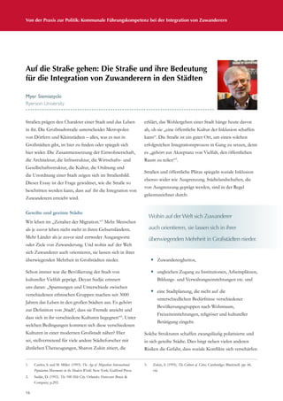 16
Von der Praxis zur Politik: Kommunale Führungskompetenz bei der Integration von Zuwanderern
Straßen prägen den Charakter einer Stadt und das Leben
in ihr. Die Großstadtstraße unterscheidet Metropolen
von Dörfern und Kleinstädten – alles, was es nur in
Großstädten gibt, ist hier zu finden oder spiegelt sich
hier wider. Die Zusammensetzung der Einwohnerschaft,
die Architektur, die Infrastruktur, die Wirtschafts- und
Gesellschaftsstruktur, die Kultur, die Ordnung und
die Unordnung einer Stadt zeigen sich im Straßenbild.
Dieser Essay ist der Frage gewidmet, wie die Straße so
beschritten werden kann, dass auf ihr die Integration von
Zuwanderern erreicht wird.
Geteilte und geeinte Städte
Wir leben im „Zeitalter der Migration.“1
Mehr Menschen
als je zuvor leben nicht mehr in ihren Geburtsländern.
Mehr Länder als je zuvor sind entweder Ausgangsorte
oder Ziele von Zuwanderung. Und wohin auf der Welt
sich Zuwanderer auch orientieren, sie lassen sich in ihrer
überwiegenden Mehrheit in Großstädten nieder.
Schon immer war die Bevölkerung der Stadt von
kultureller Vielfalt geprägt. Deyan Sudjic erinnert
uns daran: „Spannungen und Unterschiede zwischen
verschiedenen ethnischen Gruppen machen seit 3000
Jahren das Leben in den großen Städten aus. Es gehört
zur Definition von ‚Stadt’, dass sie Fremde anzieht und
dass sich in ihr verschiedene Kulturen begegnen“2
. Unter
welchen Bedingungen kommen sich diese verschiedenen
Kulturen in einer modernen Großstadt näher? Hier
sei, stellvertretend für viele andere Städteforscher mit
ähnlichen Überzeugungen, Sharon Zukin zitiert, die
erklärt, das Wohlergehen einer Stadt hänge heute davon
ab, ob sie „eine öffentliche Kultur der Inklusion schaffen
kann“. Die Straße ist ein guter Ort, um einen solchen
erfolgreichen Integrationsprozess in Gang zu setzen, denn
es „gehört zur Akzeptanz von Vielfalt, den öffentlichen
Raum zu teilen“3
.
Straßen und öffentliche Plätze spiegeln soziale Inklusion
ebenso wider wie Ausgrenzung. Städtelandschaften, die
von Ausgrenzung geprägt werden, sind in der Regel
gekennzeichnet durch:
—— Zuwandererghettos,
—— ungleichen Zugang zu Institutionen, Arbeitsplätzen,
Bildungs- und Verwaltungseinrichtungen etc. und
—— eine Stadtplanung, die nicht auf die
unterschiedlichen Bedürfnisse verschiedener
Bevölkerungsgruppen nach Wohnraum,
Freizeiteinrichtungen, religiöser und kultureller
Betätigung eingeht.
Solche Strukturen schaffen zwangsläufig polarisierte und
in sich geteilte Städte. Dies birgt neben vielen anderen
Risiken die Gefahr, dass soziale Konflikte sich verschärfen
Auf die Straße gehen: Die Straße und ihre Bedeutung
für die Integration von Zuwanderern in den Städten
Myer Siemiatycki
Ryerson University
Wohin auf der Welt sich Zuwanderer
auch orientieren, sie lassen sich in ihrer
überwiegenden Mehrheit in Großstädten nieder.
1.	 Castles, S. and M. Miller. (1993). The Age of Migration: International
Population Movements in the Modern World. New York: Guilford Press.
2.	 Sudjic, D. (1993). The 100 Mile City. Orlando: Harcourt Brace 
Company. p.292.
3.	 Zukin, S. (1995). The Culture of Cities. Cambridge: Blackwell. pp. 44,
viii.
 