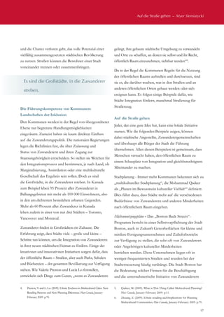 Auf die Straße gehen  –  Myer Siemiatycki
17
und die Chance verloren geht, das volle Potenzial einer
vielfältig zusammengesetzten städtischen Bevölkerung
zu nutzen. Straßen können die Bewohner einer Stadt
voneinander trennen oder zusammenbringen.
Die Führungskompetenz von Kommunen:
Landschaften der Inklusion
Den Kommunen werden in der Regel von übergeordneter
Ebene nur begrenzte Handlungsmöglichkeiten
eingeräumt. Zumeist haben sie kaum direkten Einfluss
auf die Zuwanderungspolitik. Die nationalen Regierungen
legen die Richtlinien fest, die über Zulassung und
Status von Zuwanderern und ihren Zugang zur
Staatsangehörigkeit entscheiden. So stellen sie Weichen für
den Integrationsprozess und bestimmen, je nach Land, ob
Marginalisierung, Assimilation oder eine multikulturelle
Gesellschaft das Ergebnis sein sollen. Doch es sind
die Großstädte, in die Zuwanderer streben. In Kanada
zum Beispiel leben 95 Prozent aller Zuwanderer in
Ballungsgebieten mit mehr als 100 000 Einwohnern, also
in den am dichtesten besiedelten urbanen Gegenden.
Mehr als 60 Prozent aller Zuwanderer in Kanada
leben zudem in einer von nur drei Städten – Toronto,
Vancouver und Montreal.
Zuwanderer finden in Großstädten ein Zuhause. Die
Erfahrung zeigt, dass Städte viele – große und kleine –
Schritte tun können, um die Integration von Zuwanderern
in ihrer neuen städtischen Heimat zu fördern. Einige der
kreativsten und innovativsten Initiativen sorgen dafür, dass
der öffentliche Raum – Straßen, aber auch Parks, Schulen
und Büchereien – der gesamten Bevölkerung zur Verfügung
stehen. Wie Valerie Preston und Lucia Lo feststellen,
entwickeln sich Dinge zum Guten, „wenn es Zuwanderern
gelingt, ihre gebaute städtische Umgebung zu verwandeln
und Orte zu schaffen, an denen sie selbst und ihr Recht,
öffentlich Raum einzunehmen, sichtbar werden“4
.
Da in der Regel die Kommunen Regeln für die Nutzung
des öffentlichen Raums aufstellen und durchsetzen, sind
sie es, die darüber wachen, was in den Straßen und an
anderen öffentlichen Orten gebaut werden oder sich
ereignen kann. Es folgen einige Beispiele dafür, wie
Städte Integration fördern, manchmal Straßenzug für
Straßenzug.
Auf die Straße gehen
Jeder, der eine gute Idee hat, kann eine lokale Initiative
starten. Wie die folgenden Beispiele zeigen, können
dabei städtische Angestellte, Zuwanderergemeinschaften
und überhaupt alle Bürger der Stadt die Führung
übernehmen. Allen diesen Beispielen ist gemeinsam, dass
Menschen versucht haben, den öffentlichen Raum zu
einem Schauplatz von Integration und gleichberechtigtem
Miteinander zu machen.
Stadtplanung - Immer mehr Kommunen bekennen sich zu
„multikultureller Stadtplanung“, die Mohammad Qadeer
als „Planen im Bewusstsein kultureller Vielfalt“5
definiert.
Dies führt dazu, dass Städte mehr auf die verschiedenen
Bedürfnisse von Zuwanderern und anderen Minderheiten
nach öffentlichem Raum eingehen.
Flächennutzungspläne - Das „Boston Back Streets“-
Programm besteht in einer Selbstverpflichtung der Stadt
Boston, auch in Zukunft Gewerbeflächen für kleine und
mittlere Fertigungsunternehmen und Zulieferbetriebe
zur Verfügung zu stellen, die sehr oft von Zuwanderern
oder Angehörigen kultureller Minderheiten
betrieben werden. Diese Unternehmen liegen oft in
weniger frequentierten Straßen und wurden bei der
Stadterneuerung häufig verdrängt. Die Stadt Boston hat
die Bedeutung solcher Firmen für die Beschäftigung
und die unternehmerische Initiative von Zuwanderern
Es sind die Großstädte, in die Zuwanderer
streben.
4.	 Preston, V. and L. Lo. (2009). Ethnic Enclaves in Multicultural Cities: New
Retailing Patterns and New Planning Dilemmas. Plan Canada, January-
February 2009. p.70.
5.	 Qadeer, M. (2009). What is This Thing Called Multicultural Planning?
Plan Canada, January-February 2009. p.11.
6.	 Zhuang, Z. (2009). Ethnic retailing and Implications for Planning
Multicultural Communities. Plan Canada, January-February 2009. p.79.
 