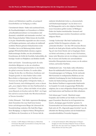 18
Von der Praxis zur Politik: Kommunale Führungskompetenz bei der Integration von Zuwanderern
erkannt und Maßnahmen ergriffen, um genügend
Gewerbeflächen zur Verfügung zu stellen.
Unternehmerische Initiative - Städte sind zunehmend bereit,
die Einzelhandelstätigkeit von Zuwanderern zu fördern.
„Einzelhandelsunternehmen von Zuwanderern sind
dynamisch, veränderlich und miteinander verwoben“, wie
Zhizi Zhuang beobachtet.6
Dabei können die Geschäfte
in ein paar Altstadtstraßen angesiedelt sein oder in neuen,
auf Hochglanz getrimmten, nach anderen als traditionell
westlichen Mustern gebauten Einkaufszentren in den
Vorstädten. Seit sie die Bedeutung lokaler ethnisch
geprägter Wirtschaftskreisläufe erkennen, reagieren
Stadtverwaltungen flexibler, was den erforderlichen
Gewerberaum, die Größe der Geschäfte, Ladenschilder, die
benötigte Anzahl von Parkplätzen und ähnliches betrifft.
Kultur und Glauben - Zuwanderung macht die nicht
christlichen Religionen zu den am schnellsten
wachsenden Glaubensgemeinschaften in den Städten
des global vernetzten Nordens. Es werden daher
Anträge für den Bau von Moscheen, Gurdwaras und
Tempeln gestellt. In vielen Städten haben solche
Bauvorhaben zu Spannungen mit Nachbarn und
Vertretern der Stadt geführt. Erfolgreiche Städte, so
Annick Germein, sind erfindungsreich, wenn es darum
geht „neue religiöse Stätten mit ihrer Nachbarschaft zu
versöhnen“.7
Und so „öffnen sich Städte oft mit jedem
neuen Bauwerk ein bisschen mehr der Welt“, wie Engin
Isin und ich in unserer Studie über Moscheeneubauten
in Toronto feststellen.8
Gelebtes Miteinander - Viele Städte organisieren Rundgänge,
damit Zuwanderer ihre neue Stadt besser kennen
lernen und alteingesessene Bürger die Lebenswelt der
Neuankömmlinge entdecken. Die Stadt Den Hague
bietet Rundgänge zu religiösen Stätten, Wohngebieten
und Märkten der Zuwanderer an. In Toronto lädt die
städtische Schulbehörde Lehrer zu „Gemeinschafts-
und Glaubensspaziergängen“ ein, bei denen sie in
die Wohngegenden und zu den religiösen Stätten der
neuen Zuwanderer geführt werden. In Wellington
fördert der Stadtrat interkulturellen Austausch und
Geschäftsbeziehungen zwischen Zuwanderern und den
indigenen Maoris.
Lebendige Nachbarschaft - Die Stadt Auckland hat ein
geniales Vehikel für Integration erfunden – den
„Gehenden Schulbus“. Auf über 300 vernetzten Routen
überall in der Stadt gehen Kinder und ihre Eltern jeden
Tag auf einer festen Strecke und zu festgelegten Zeiten
zur Schule und nehmen, je näher sie dem Ziel kommen,
immer mehr Menschen mit wie ein richtiger, motorisierter
Bus. So lernen sich Familien mit unterschiedlichen
kulturellen Hintergründen kennen, wissen, wo die anderen
wohnen, und werden Nachbarn.
Multikulturelles Leben - Viele Städte stellen öffentlichen
Raum für multikulturelle Festivals und Feste einzelner
Zuwanderergruppen zur Verfügung. Als die wachsende
Sikh-Gemeinde im nordspanischen Badalona um eine
städtische Genehmigung für einen Straßenumzug bat,
brachte die Stadtverwaltung zunächst die Sikhs mit
ihren direkten Nachbarn in angrenzenden Stadtvierteln
ins Gespräch. So wurde ein gegenseitiges Wohlwollen
aufgebaut, das zu einer erfolgreichen Parade beitrug, an der
auch Stadtvertreter und Nachbarn der Sikhs teilnahmen.
Farbe bekennen gegen Vorurteile - Manchmal zeugen
Gespräche oder Graffitis auf der Straße von Vorurteilen
gegen Zuwanderer. Barcelona hat als Gegenmittel eine
kreative „Kampagne gegen Gerüchte“ gestartet. In
Zusammenarbeit mit Graswurzelorganisationen bildete die
Stadt mehr als 350 „Abgesandte gegen Gerüchte“ aus, die
öffentlich ihre Meinung kundtun und mit Straßentheater
zuwandererfeindlichen Vorurteilen begegnen.
7.	 Germain, A. (2009). Religion in Public Space in a Multi-Ethnic
Environment: Reasonable Accommodation in Zoning. Plan Canada,
January-February 2009. p.91.
8.	 E. Isin and M. Siemiatycki. (2002). Making Space for Mosques:
Struggles for Urban Citizenship in Diasporic Toronto. In Sherene
Razack (Ed.), Race, Space and the Law: Unmapping a White Settler Society.
Ottawa: Between the Lines Press. p.206.
 