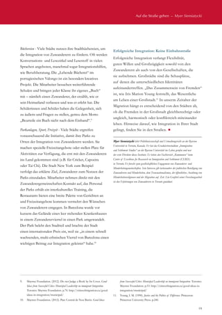 Auf die Straße gehen  –  Myer Siemiatycki
19
Büchereien - Viele Städte nutzen ihre Stadtbüchereien, um
die Integration von Zuwanderern zu fördern. Oft werden
Konversations- und Lesezirkel und Lesestoff in vielen
Sprachen angeboten, manchmal sogar Integrationshilfen,
wie Berufsberatung. Die „Lebende Bücherei“ im
portugiesischen Valongo ist ein besonders kreatives
Projekt. Die Mitarbeiter besuchen weiterführende
Schulen und bringen jeder Klasse ihr eigenes „Buch“
mit – nämlich einen Zuwanderer, der erzählt, wie er
sein Heimatland verlassen und was er erlebt hat. Die
Schülerinnen und Schüler haben die Gelegenheit, sich
zu äußern und Fragen zu stellen, getreu dem Motto
„Beurteile ein Buch nicht nach dem Einband“.9
Parkanlagen, Sport, Freizeit - Viele Städte ergreifen
vorausschauend die Initiative, damit ihre Parks zu
Orten der Integration von Zuwanderern werden. Sie
machen spezielle Freizeitangebote oder stellen Platz für
Aktivitäten zur Verfügung, die erst mit den Zuwanderern
ins Land gekommen sind (z.B. für Cricket, Capoeira
oder Tai Chi). Die Stadt New York zum Beispiel
verfolgt das erklärte Ziel, Zuwanderer zum Nutzen der
Parks einzuladen. Mitarbeiter nehmen direkt mit den
Zuwanderergemeinschaften Kontakt auf, das Personal
der Parks erhält ein interkulturelles Training, die
Restaurants bieten eine breite Palette von Gerichten an
und Freizeitangebote kommen vermehrt den Wünschen
von Zuwanderern entgegen. In Barcelona wurde vor
kurzem das Gelände eines leer stehenden Krankenhauses
in einem Zuwandererviertel in einen Park umgewandelt.
Der Park belebt den Stadtteil und brachte der Stadt
einen internationalen Preis ein, weil sie „in einem schnell
wachsenden, multi-ethnischen Viertel von Barcelona einen
wichtigen Beitrag zur Integration geleistet“ habe.10
Erfolgreiche Integration: Keine Einbahnstraße
Erfolgreiche Integration verlangt Flexibilität,
guten Willen und Großzügigkeit sowohl von den
Zuwanderern als auch von den Gesellschaften, die
sie aufnehmen. Großstädte sind die Schauplätze,
auf denen die unterschiedlichen Identitäten
aufeinandertreffen. „Das Zusammensein von Fremden“
ist, wie Iris Marion Young feststellt, das Wesentliche
am Leben einer Großstadt.11
In unserm Zeitalter der
Migration hängt es entscheidend von den Städten ab,
ob die Fremden in der Großstadt gleichberechtigt oder
ungleich, harmonisch oder konfliktreich miteinander
leben. Hinweise darauf, wie Integration in Ihrer Stadt
gelingt, finden Sie in den Straßen. ¾
Myer Siemiatycki lehrt Politikwissenschaft und Verwaltungsrecht an der Ryerson
Universität in Toronto, Kanada. Er hat das Graduiertenstudium „Immigration
and Settlement Studies“ an der Ryerson Universität ins Leben gerufen und war
der erste Direktor dieses Instituts. Er leitete den Fachbereich „Kommunen“ beim
Centre of Excellence for Reasearch on Immigration and Settlement (CERIS)
in Toronto. Er forscht zum gesellschaftlichen Engagement von Zuwanderer- und
Minderheitengemeinschaften. Sein Interesse gilt insbesondere der politischen Beteiligung von
Zuwanderern und Minderheiten, dem Transnationalismus, der öffentlichen Ausübung von
Minderheitenreligionen und der Migration auf Zeit. Ein Großteil seiner Forschungsarbeit
ist den Erfahrungen von Zuwanderern in Toronto gewidmet.
9.	 Maytree Foundation. (2012). Do not Judge a Book by Its Cover. Good
Ideas from Successful Cities: Municipal Leadership on immigrant Integration.
Toronto: Maytree Foundation. p.70. http://citiesofmigration.ca/good-
ideas-in-integration/municipal/
10.	 Maytree Foundation. (2012). Parc Central de Nou Barris. Good Ideas
from Successful Cities: Municipal Leadership on immigrant Integration. Toronto:
Maytree Foundation. p.53. http://citiesofmigration.ca/good-ideas-in-
integration/municipal/
11.	 Young, I. M. (1990). Justice and the Politics of Difference. Princeton:
Princeton University Press. p.240.
 