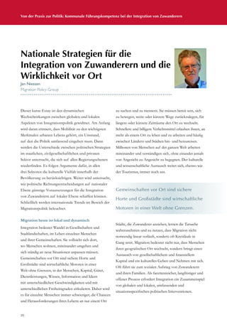 Von der Praxis zur Politik: Kommunale Führungskompetenz bei der Integration von Zuwanderern
20
Dieser kurze Essay ist den dynamischen
Wechselwirkungen zwischen globalen und lokalen
Aspekten von Integrationspolitik gewidmet. Am Anfang
wird daran erinnert, dass Mobilität zu den wichtigsten
Merkmalen urbanen Lebens gehört, ein Umstand,
auf den die Politik umfassend eingehen muss. Dann
werden die Unterschiede zwischen politischen Strategien
im staatlichen, zivilgesellschaftlichen und privaten
Sektor untersucht, die sich auf allen Regierungsebenen
wiederfinden. Es folgen Argumente dafür, in allen
drei Sektoren die kulturelle Vielfalt innerhalb der
Bevölkerung zu berücksichtigen. Weiter wird untersucht,
wie politische Richtungsentscheidungen auf nationaler
Ebene günstige Voraussetzungen für die Integration
von Zuwanderern auf lokaler Ebene schaffen können.
Schließlich werden internationale Trends im Bereich der
Migrationspolitik beleuchtet.
Migration heute ist lokal und dynamisch
Integration bedeutet Wandel in Gesellschaften und
Stadtlandschaften, im Leben einzelner Menschen
und ihrer Gemeinschaften. Sie vollzieht sich dort,
wo Menschen wohnen, miteinander umgehen und
sich ständig an neue Situationen anpassen müssen.
Gemeinschaften vor Ort sind sichere Horte und
Großstädte sind wirtschaftliche Motoren in einer
Welt ohne Grenzen, in der Menschen, Kapital, Güter,
Dienstleistungen, Wissen, Information und Ideen
mit unterschiedlichen Geschwindigkeiten und mit
unterschiedlichen Freiheitsgraden zirkulieren. Daher wird
es für einzelne Menschen immer schwieriger, die Chancen
und Herausforderungen ihres Lebens an nur einem Ort
zu suchen und zu meistern. Sie müssen bereit sein, sich
zu bewegen, weite oder kürzere Wege zurückzulegen, für
längere oder kürzere Zeiträume den Ort zu wechseln.
Schnellere und billigere Verkehrsmittel erlauben ihnen, an
mehr als einem Ort zu leben und zu arbeiten und häufig
zwischen Ländern und Städten hin- und herzureisen.
Millionen von Menschen auf der ganzen Welt arbeiten
miteinander und verständigen sich, ohne einander jemals
von Angesicht zu Angesicht zu begegnen. Der kulturelle
und wissenschaftliche Austausch weitet sich, ebenso wie
der Tourismus, immer noch aus.
Städte, die Zuwanderer anziehen, lernen die Tatsache
wahrzunehmen und zu nutzen, dass Migration nicht
notwendig linear verläuft, sondern oft Kreisläufe in
Gang setzt. Migration bedeutet nicht nur, dass Menschen
ihren geografischen Ort wechseln, sondern bringt einen
Austausch von gesellschaftlichem und finanziellem
Kapital und ein kulturelles Geben und Nehmen mit sich.
Oft führt sie zum sozialen Aufstieg von Zuwanderern
und ihren Familien. Als facettenreicher, langfristiger und
offener Prozess erfordert Integration ein Zusammenspiel
von globalen und lokalen, umfassenden und
situationsspezifischen politischen Interventionen.
Nationale Strategien für die
Integration von Zuwanderern und die
Wirklichkeit vor Ort
Jan Niessen
Migration Policy Group
Gemeinschaften vor Ort sind sichere
Horte und Großstädte sind wirtschaftliche
Motoren in einer Welt ohne Grenzen.
 