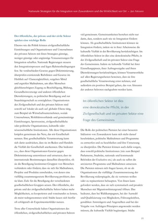 Nationale Strategien für die Integration von Zuwanderern und die Wirklichkeit vor Ort  –  Jan Niessen
21
Der öffentliche, der private und der zivile Sektor
spielen eine wichtige Rolle
Ebenso wie die Politik können zivilgesellschaftliche
Einrichtungen und Organisationen und Unternehmen
des privaten Sektors mit ihren Strategien günstige,
weniger günstige oder ungünstige Voraussetzungen für
Integration schaffen. Nationale Regierungen steuern
den Integrationsprozess und legen Rahmenbedingungen
fest. Sie verabschieden Gesetze gegen Diskriminierung,
überprüfen existierende Richtlinien und Gesetze im
Hinblick auf Chancengleichheit, vergeben Mittel
und ergreifen Maßnahmen, um allen Menschen
gleichberechtigten Zugang zu Beschäftigung, Bildung,
Gesundheitsvorsorge und anderen öffentlichen
Dienstleistungen, zu politischer Beteiligung und zur
Staatsbürgerschaft zu ermöglichen. Organisationen
der Zivilgesellschaft und des privaten Sektors sind
sowohl auf lokaler als auch auf globaler Ebene tätig,
zum Beispiel als Wirtschaftsunternehmen, soziale
Unternehmen, Wohlfahrtsverbände und gemeinnützige
Einrichtungen, Sportvereine, zivilgesellschaftliche
oder politische Organisationen, kulturelle oder
wissenschaftliche Institutionen. Alle diese Organisationen
knüpfen gemeinsam das Netz, das wir Gesellschaft
nennen. Ihre gesellschaftliche Verantwortung kann
sich darin ausdrücken, dass sie im Reden und Handeln
die Vielfalt der Gesellschaft anerkennen. Das bedeutet
u.a., dass diese Organisationen Gesetze gegen
Diskriminierung unterstützen und umsetzen; dass sie
internationale Bestimmungen daraufhin überprüfen, ob
sie die Beteiligung bestimmter Gruppen von Menschen
verhindern oder fördern; dass sie sich für Maßnahmen,
Projekte und Produkte entscheiden, von denen eine
vielfältig zusammengesetzte Bevölkerung profitiert; dass
sie klare Ziele für die Beteiligung der verschiedenen
gesellschaftlichen Gruppen setzen. Der öffentliche, der
private und der zivilgesellschaftliche Sektor haben mehr
Möglichkeiten, zu kooperieren und voneinander zu lernen,
als meist wahrgenommen wird. Städte lassen sich hierfür
oft erfolgreich als Experimentierfelder nutzen.
Trotz aller Unterschiede haben Organisationen des
öffentlichen, zivilgesellschaftlichen und privaten Sektors
viel gemeinsam. Gemeinsamkeiten bestehen nicht nur
darin, dass, sondern auch wie sie Integration fördern
können. Als gesellschaftliche Institutionen können sie
Integration fördern, indem sie in ihrer Arbeitsweise die
kulturelle Vielfalt in der Bevölkerung berücksichtigen. Im
öffentlichen Sektor ist dies eine demokratische Pflicht, in
der Zivilgesellschaft und im privaten Sektor eine Frage
des Gemeinsinns. Indem sie kulturelle Vielfalt bei ihrer
Einstellungspraxis, ihrer Auftragsvergabe und ihren
Dienstleistungen berücksichtigen, können Verantwortliche
auf allen Regierungsebenen beweisen, dass sie ihre
gesellschaftliche Verantwortung ernst nehmen, und
außerdem ein positives Beispiel geben, das von Akteuren
der anderen Sektoren nachgeahmt werden kann.
Die Rolle der politischen Parteien bei einer besseren
Inklusion von Zuwanderern kann sich nicht darauf
beschränken, politische Maßnahmen und Programme
zu entwerfen und zu beschließen und ihre Umsetzung
zu überprüfen. Die Parteien können auch dafür sorgen,
dass sowohl politische Institutionen (wie zum Beispiel
Parlamente, Stadträte, nationale und kommunale
Behörden der Exekutive etc.) als auch sie selbst die
anvisierten Programme und Maßnahmen umsetzen.
Die Parteien müssen sich fragen lassen, ob sie als
Organisationen die vielfältige Zusammensetzung der
Bevölkerung widerspiegeln, die sie vertreten wollen
oder zu repäsentieren behaupten. Von ihnen kann
gefordert werden, dass sie sich systematisch und proaktiv
Menschen mit Migrationshintergrund öffnen. Das
bedeutet, dass bei Wahlkampagnen, bei der Auswahl
und Qualifizierung von Mitgliedern, Führungskräften,
gewählten Amtsträgern und Angestellten und bei der
Vergabe von Aufträgen Prinzipien angewendet werden
müssen, die kulturelle Vielfalt begünstigen. Städte
Im öffentlichen Sektor ist dies
eine demokratische Pflicht, in der
Zivilgesellschaft und im privaten Sektor eine
Frage des Gemeinsinns
 