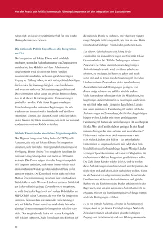 Von der Praxis zur Politik: Kommunale Führungskompetenz bei der Integration von Zuwanderern
22
haben sich als ideales Experimentierfeld für eine solche
Herangehensweise erwiesen.
Die nationale Politik beeinflusst die Integration
vor Ort
Die Integration auf lokaler Ebene wird erheblich
erschwert, wenn der Aufenthaltsstatus von Zuwanderern
unsicher ist, ihre Mobilität auf dem Arbeitsmarkt
eingeschränkt wird, sie nicht mit ihren Familien
zusammenleben dürfen, sie keinen gleichberechtigten
Zugang zu Bildung haben, sie sich nicht politisch beteiligen
dürfen oder die Staatsangehörigkeit erwerben können
und wenn sie nicht vor Diskriminierung geschützt sind.
Die Kommunen haben daher ein großes Interesse daran,
dass in all diesen Bereichen positive Voraussetzungen
geschaffen werden. Viele dieser Fragen unterliegen
Entscheidungen der nationalen Regierungen, die sich
wiederum an internationalen Standards und Verfahren
orientieren können. Aus diesem Grund schließen sich in
vielen Staaten die Städte zusammen, um nicht nur national,
sondern international Gehör zu finden.
Globale Trends in der staatlichen Migrationspolitik
Der Migrant Integration Policy Index (MIPEX) stellt
Akteuren, die sich auf lokaler Ebene für Integration
einsetzen, sehr nützliche Hintergrundinformationen zur
Verfügung. Dieses Online-Tool vergleicht detailliert die
nationale Integrationspolitik von mehr als 30 Staaten
weltweit. Die Daten zeigen, dass die Integrationspolitik
sich langsam verändert, auch wenn immer wieder nach
dramatischerem Wandel gerufen wird und Pläne dafür
gemacht werden. Die Datenbank weist auch ein hohes
Maß an Übereinstimmung zwischen den verschiedenen
Politikfeldern nach. Wenn es Ländern in einem Politikfeld
gut (oder schlecht) gelingt, Zuwanderer zu integrieren,
so trifft das in der Regel auch auf andere Politikfelder zu.
MIPEX hilft daher Akteuren, die vor Ort für Integration
eintreten, festzustellen, wie nationale Entscheidungen
sich auf lokaler Ebene auswirken und ob sie faire oder
günstige Voraussetzungen für Integration schaffen oder
nicht. Der vergleichende Index mit seiner Ratingskala
hilft lokalen Akteuren, Ziele festzulegen und Einfluss auf
die nationale Politik zu nehmen. Im Folgenden werden
einige Beispiele dafür vorgestellt, wie dies in einer Reihe
entscheidend wichtiger Politikfelder geschehen kann.
Ein sicherer Aufenthaltsstatus und Schutz für das
Familienleben von Zuwanderern tragen zur Stabilität lokaler
Gemeinschaften bei. Welche Bedingungen müssen
Zuwanderer erfüllen, damit ihnen ein langfristiges
Aufenthaltsrecht erteilt wird, das ihnen erlaubt zu
arbeiten, zu studieren, in Rente zu gehen und auch
sonst im Land zu leben wie die Staatsbürger? In vielen
Ländern müssen Zuwanderer vielen verschiedenen
Auswahlkriterien und Bedingungen genügen, von
denen einige schwerer zu erfüllen sind als andere.
Viele Zuwanderer haben gar nicht die Möglichkeit, ein
langfristiges Aufenthaltsrecht zu beantragen, auch wenn
sie seit fünf oder mehr Jahren im Land leben. Länder
mit einem restriktiven Familienbegriff stellen oft hohe
Anforderungen an Zuwanderer, die für ihre Angehörigen
bürgen wollen. Länder mit einem großzügigeren
Familienbegriff halten die Anforderungen oft aus Respekt
für den Wert des Familienlebens geringer. In der Regel
müssen Antragsteller ein „sicheres und ausreichendes“
Einkommen nachweisen, doch warum muss – wie
es in vielen Ländern der Fall ist – das erforderliche
Einkommen so ungenau benannt sein oder über dem
Sozialhilfeniveau für Staatsbürger liegen? Wenige Länder
verlangen Sprachkenntnisse oder andere Fähigkeiten, die
ein bestimmtes Maß an Integration gewährleisten sollen.
Die Zahl dieser Länder wächst jedoch, und sie stellen
diese Anforderungen zunehmend auch an Ehepartner, die
noch nicht im Land leben, aber nachziehen wollen. Wenn
sie als Zuwanderer aufgenommen wurden, brauchen die
Familien einen sicheren Aufenthaltsstatus und gleiche
Rechte wie die Einheimischen. Beides erhalten sie in der
Regel auch, aber um ein autonomes Aufenthaltsrecht zu
erlangen, müssen die Familienmitglieder oft lange warten
und viele Bedingungen erfüllen.
Es ist von zentraler Bedeutung, Menschen in Beschäftigung zu
bringen, damit sie zur lokalen Wirtschaft beitragen. Nicht alle
Zuwanderer haben jedoch einen gleichberechtigten
Zugang zum Arbeitsmarkt und zum Bildungswesen oder
 