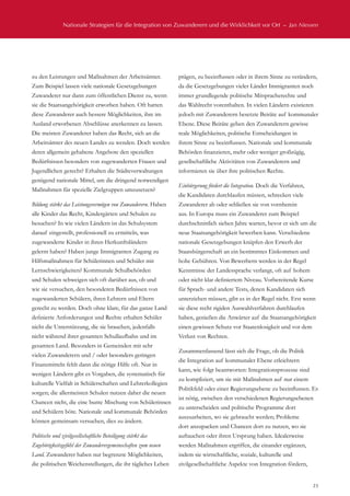 Nationale Strategien für die Integration von Zuwanderern und die Wirklichkeit vor Ort  –  Jan Niessen
23
zu den Leistungen und Maßnahmen der Arbeitsämter.
Zum Beispiel lassen viele nationale Gesetzgebungen
Zuwanderer nur dann zum öffentlichen Dienst zu, wenn
sie die Staatsangehörigkeit erworben haben. Oft hatten
diese Zuwanderer auch bessere Möglichkeiten, ihre im
Ausland erworbenen Abschlüsse anerkennen zu lassen.
Die meisten Zuwanderer haben das Recht, sich an die
Arbeitsämter des neuen Landes zu wenden. Doch werden
deren allgemein gehaltene Angebote den speziellen
Bedürfnissen besonders von zugewanderten Frauen und
Jugendlichen gerecht? Erhalten die Städteverwaltungen
genügend nationale Mittel, um die dringend notwendigen
Maßnahmen für spezielle Zielgruppen umzusetzen?
Bildung stärkt das Leistungsvermögen von Zuwanderern. Haben
alle Kinder das Recht, Kindergärten und Schulen zu
besuchen? In wie vielen Ländern ist das Schulsystem
darauf eingestellt, professionell zu ermitteln, was
zugewanderte Kinder in ihren Herkunftsländern
gelernt haben? Haben junge Immigranten Zugang zu
Hilfsmaßnahmen für Schülerinnen und Schüler mit
Lernschwierigkeiten? Kommunale Schulbehörden
und Schulen schweigen sich oft darüber aus, ob und
wie sie versuchen, den besonderen Bedürfnissen von
zugewanderten Schülern, ihren Lehrern und Eltern
gerecht zu werden. Doch ohne klare, für das ganze Land
definierte Anforderungen und Rechte erhalten Schüler
nicht die Unterstützung, die sie brauchen, jedenfalls
nicht während ihrer gesamten Schullaufbahn und im
gesamten Land. Besonders in Gemeinden mit sehr
vielen Zuwanderern und / oder besonders geringen
Finanzmitteln fehlt dann die nötige Hilfe oft. Nur in
wenigen Ländern gibt es Vorgaben, die systematisch für
kulturelle Vielfalt in Schülerschaften und Lehrerkollegien
sorgen; die allermeisten Schulen nutzen daher die neuen
Chancen nicht, die eine bunte Mischung von Schülerinnen
und Schülern böte. Nationale und kommunale Behörden
können gemeinsam versuchen, dies zu ändern.
Politische und zivilgesellschaftliche Beteiligung stärkt das
Zugehörigkeitsgefühl der Zuwanderergemeinschaften zum neuen
Land. Zuwanderer haben nur begrenzte Möglichkeiten,
die politischen Weichenstellungen, die ihr tägliches Leben
prägen, zu beeinflussen oder in ihrem Sinne zu verändern,
da die Gesetzgebungen vieler Länder Immigranten noch
immer grundlegende politische Mitspracherechte und
das Wahlrecht vorenthalten. In vielen Ländern existieren
jedoch mit Zuwanderern besetzte Beiräte auf kommunaler
Ebene. Diese Beiräte geben den Zuwanderern gewisse
reale Möglichkeiten, politische Entscheidungen in
ihrem Sinne zu beeinflussen. Nationale und kommunale
Behörden finanzieren, mehr oder weniger großzügig,
gesellschaftliche Aktivitäten von Zuwanderern und
informieren sie über ihre politischen Rechte.
Einbürgerung fördert die Integration. Doch die Verfahren,
die Kandidaten durchlaufen müssen, schrecken viele
Zuwanderer ab oder schließen sie von vornherein
aus. In Europa muss ein Zuwanderer zum Beispiel
durchschnittlich sieben Jahre warten, bevor er sich um die
neue Staatsangehörigkeit bewerben kann. Verschiedene
nationale Gesetzgebungen knüpfen den Erwerb der
Staatsbürgerschaft an ein bestimmtes Einkommen und
hohe Gebühren. Von Bewerbern werden in der Regel
Kenntnisse der Landessprache verlangt, oft auf hohem
oder nicht klar definiertem Niveau. Vorbereitende Kurse
für Sprach- und andere Tests, denen Kandidaten sich
unterziehen müssen, gibt es in der Regel nicht. Erst wenn
sie diese recht rigiden Auswahlverfahren durchlaufen
haben, genießen die Anwärter auf die Staatsangehörigkeit
einen gewissen Schutz vor Staatenlosigkeit und vor dem
Verlust von Rechten.
Zusammenfassend lässt sich die Frage, ob die Politik
die Integration auf kommunaler Ebene erleichtern
kann, wie folgt beantworten: Integrationsprozesse sind
zu kompliziert, um sie mit Maßnahmen auf nur einem
Politikfeld oder einer Regierungsebene zu beeinflussen. Es
ist nötig, zwischen den verschiedenen Regierungsebenen
zu unterscheiden und politische Programme dort
auszuarbeiten, wo sie gebraucht werden; Probleme
dort anzupacken und Chancen dort zu nutzen, wo sie
auftauchen oder ihren Ursprung haben. Idealerweise
werden Maßnahmen ergriffen, die einander ergänzen,
indem sie wirtschaftliche, soziale, kulturelle und
zivilgesellschaftliche Aspekte von Integration fördern,
 