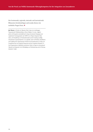 Von der Praxis zur Politik: Kommunale Führungskompetenz bei der Integration von Zuwanderern
24
ihre kommunale, regionale, nationale und internationale
Dimension berücksichtigen und soziale ebenso wie
rechtliche Fragen lösen. ¾
Jan Niessen ist Direktor der Migration Policy Group, einer unabhängigen
Organisation für Politikentwicklung in Brüssel (Belgien). Zu seinen Aufgaben
gehören die Konzeption und federführende Leitung internationaler Kampagnen und
vergleichender Forschungsprojekte (z.B. MIPEX, der Migrant Integration Policy
Index), die Durchführung von Machbarkeitsstudien und die Gründung und Pflege
internationaler Expertennetzwerke. Er ist außerdem Autor von Berichten, Handbüchern
und Leitfäden für die Organisation für Sicherheit und Zusammenarbeit in Europa, den
Europäischen Rat, die Europäische Kommission und das Europäische Parlament. Er
berät Organisationen des öffentlichen und privaten Sektors in Fragen von internationaler
Migration und Integration, bei der Bekämpfung von Diskriminierung und der Förderung
kultureller Vielfalt.
 