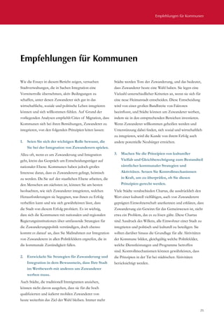 Empfehlungen für Kommunen
25
Wie die Essays in diesem Bericht zeigen, versuchen
Stadtverwaltungen, die in Sachen Integration eine
Vorreiterrolle übernehmen, aktiv Bedingungen zu
schaffen, unter denen Zuwanderer sich gut in das
wirtschaftliche, soziale und politische Leben integrieren
können und sich willkommen fühlen. Auf Grund der
vorliegenden Analysen empfiehlt Cities of Migration, dass
Kommunen sich bei ihren Bemühungen, Zuwanderer zu
integrieren, von den folgenden Prinzipien leiten lassen:
1.	 Seien Sie sich der wichtigen Rolle bewusst, die
Sie bei der Integration von Zuwanderern spielen.
Allzu oft, wenn es um Zuwanderung und Integration
geht, kreist das Gespräch um Entscheidungsträger auf
nationaler Ebene. Kommunen haben jedoch großes
Interesse daran, dass es Zuwanderern gelingt, heimisch
zu werden. Da Sie auf der staatlichen Ebene arbeiten, die
den Menschen am nächsten ist, können Sie am besten
beobachten, wie sich Zuwanderer integrieren, welchen
Herausforderungen sie begegnen, was ihnen zu Erfolg
verhelfen kann und wie sich gewährleisten lässt, dass
die Stadt von diesem Erfolg profitiert. Es ist wichtig,
dass sich die Kommunen mit nationalen und regionalen
Regierungsinstitutionen über umfassende Strategien für
die Zuwanderungspolitik verständigen, doch ebenso
kommt es darauf an, dass Sie Maßnahmen zur Integration
von Zuwanderern in allen Politikfeldern ergreifen, die in
die kommunale Zuständigkeit fallen.
2.	 Entwickeln Sie Strategien für Zuwanderung und
Integration in dem Bewusstsein, dass Ihre Stadt
im Wettbewerb mit anderen um Zuwanderer
werben muss.
Auch Städte, die traditionell Immigranten anziehen,
können nicht davon ausgehen, dass sie für die hoch
qualifizierten und äußerst mobilen Zuwanderer von
heute weiterhin das Ziel der Wahl bleiben. Immer mehr
Städte werden Tore der Zuwanderung, und das bedeutet,
dass Zuwanderer heute eine Wahl haben. Sie legen eine
Vielzahl unterschiedlicher Kriterien an, wenn sie sich für
eine neue Heimatstadt entscheiden. Diese Entscheidung
wird von einer großen Bandbreite von Faktoren
beeinflusst, und Städte können um Zuwanderer werben,
indem sie in den entsprechenden Bereichen investieren.
Wenn Zuwanderer willkommen geheißen werden und
Unterstützung dabei finden, sich sozial und wirtschaftlich
zu integrieren, wird die Kunde von ihrem Erfolg auch
andere potentielle Neubürger erreichen.
3.	 Machen Sie die Prinzipien von kultureller
Vielfalt und Gleichberechtigung zum Bestandteil
sämtlicher kommunaler Strategien und
Aktivitäten. Setzen Sie Kontrollmechanismen
in Kraft, um zu überprüfen, ob Sie diesen
Prinzipien gerecht werden.
Viele Städte verabschieden Chartas, die ausdrücklich den
Wert einer kulturell vielfältigen, auch von Zuwanderern
geprägten Einwohnerschaft anerkennen und erklären, dass
Zuwanderung ein Gewinn für das Gemeinwesen ist, nicht
etwa ein Problem, das es zu lösen gälte. Diese Chartas
sind Ausdruck des Willens, alle Einwohner einer Stadt zu
integrieren und politisch und kulturell zu beteiligen. Sie
sollten darüber hinaus die Grundlage für alle Aktivitäten
der Kommune bilden, gleichgültig welche Politikfelder,
welche Dienstleistungen und Programme betroffen
sind. Kontrollmechanismen können gewährleisten, dass
die Prinzipien in der Tat bei städtischen Aktivitäten
berücksichtigt werden.
Empfehlungen für Kommunen
 