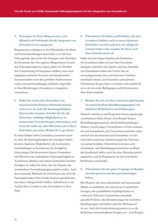 26
Von der Praxis zur Politik: Kommunale Führungskompetenz bei der Integration von Zuwanderern
4.	 Ermutigen Sie Ihren Bürgermeister, sich
öffentlich als Vorkämpfer für die Integration von
Zuwanderern zu engagieren.
Bürgermeister verkörpern in der Öffentlichkeit die Werte
und Zukunftshoffnungen einer Stadt; es ist Teil ihrer
Führungsrolle, dass sie bei den Strategien und Aktivitäten
der Kommune den Ton angeben. Bürgermeister können
ihre Führungskompetenz zeigen, indem sie öffentlich
ihre Unterstützung für Integration erklären, einen breit
angelegten politischen Konsens und überparteiliche
Zusammenarbeit unter den gewählten Stadtvertretern
suchen und parteiunabhängige städtische Angestellte
in ihren Bemühungen, Zuwanderer zu integrieren,
unterstützen.
5.	 Stellen Sie sicher, dass Zuwanderer am
demokratischen Prozess teilnehmen können,
auch wenn sie nicht die Staatsangehörigkeit
Ihres Landes besitzen. Schaffen Sie für alle
Einwohner vielfältige Möglichkeiten, an
kommunalen Entscheidungen mitzuwirken, und
treten Sie dafür ein, allen Menschen, die in Ihrer
Stadt leben, das aktive Wahlrecht zu gewähren.
In vielen Städten haben Zuwanderer, besonders wenn
sie nicht die Staatsangehörigkeit des jeweiligen Landes
besitzen, begrenzte Möglichkeiten, die kommunalen
Entscheidungen zu beeinflussen, die ihr tägliches
Leben prägen. Die Kommunen können Zuwanderer
und Menschen mit ausländischer Staatsangehörigkeit in
Ausschüssen, Beiräten und anderen beratenden Gremien
beteiligen. So stellen Sie sicher, dass die Stimmen der
verschiedenen Zuwanderergruppen gehört werden. Auch
das kommunale Wahlrecht für Einwohnern, die nicht die
Staatsangehörigkeit Ihres Landes besitzen, gewährleistet,
dass deren Anliegen Gehör finden. Außerdem ist es ein
Zeichen Ihrer Loyalität zu den Zuwanderern in Ihrer
Stadt.
6.	 Übernehmen Sie Ideen und Praktiken, die sich
in anderen Städten, auch in neuen, kleineren
Zielstädten von Zuwanderern, als erfolgreich
erwiesen haben oder wandeln Sie diese nach
Ihren Erfordernissen ab.
Städte mit einer langen Tradition als Eintrittstore
für Zuwanderer haben im Lauf ihrer Geschichte
Strategien entwickelt und erprobt, und neue Zielstädte
von Zuwanderern haben den Vorteil, dass sie
unvoreingenommen neue und innovative Verfahren
entwickeln können, um Zuwanderer aufzunehmen.
Übernehmen Sie gute Ideen von beiden und wandeln Sie
sie so ab, wie es den Bedingungen und Erfordernissen
Ihrer Stadt entspricht.
7.	 Wenden Sie sich mit Ihren Initiativen gleichzeitig
an unterschiedliche Bevölkerungsgruppen mit
ähnlichen Bedürfnissen und Erfahrungen.
Politische Initiativen und Programme können gleichzeitig
verschiedenen Zielen dienen. Zum Beispiel können
Beschäftigungsprogramme, die Geschäftsgründungen
fördern, sowohl jungen Unternehmern zu Gute kommen
als auch Zuwanderern, die Unternehmen gründen wollen
und sich mit den Gesetzen und Vorschriften vor Ort
noch nicht auskennen. Initiativen gegen das Verarmen
von gering bezahlten Arbeitnehmern können auch
Zuwanderer- und Flüchtlingsgemeinschaften am Rand
der Gesellschaft helfen, wenn Sie diese Menschen gezielt
ansprechen und die Programme auf ihre besonderen
Bedürfnisse zuschneiden.
8.	 Übernehmen Sie den guten Umgang mit Kunden
aus dem privaten und dem gemeinnützigen
Sektor.
Der Wunsch, sich neue einheimische und internationale
Märkte zu erschließen, hat viele private Unternehmen
bewogen, ihre geschäftlichen Gepflogenheiten zu
verbessern. Führende Unternehmen entwickeln
spezielle Produkte oder Dienstleistungen für bestimmte
Kundengruppen und richten auch ihre Werbung auf
sie aus. Auch ihre Kundenbetreuung passen sie an die
Bedürfnisse unterschiedlicher Gruppen an – zum Beispiel,
 